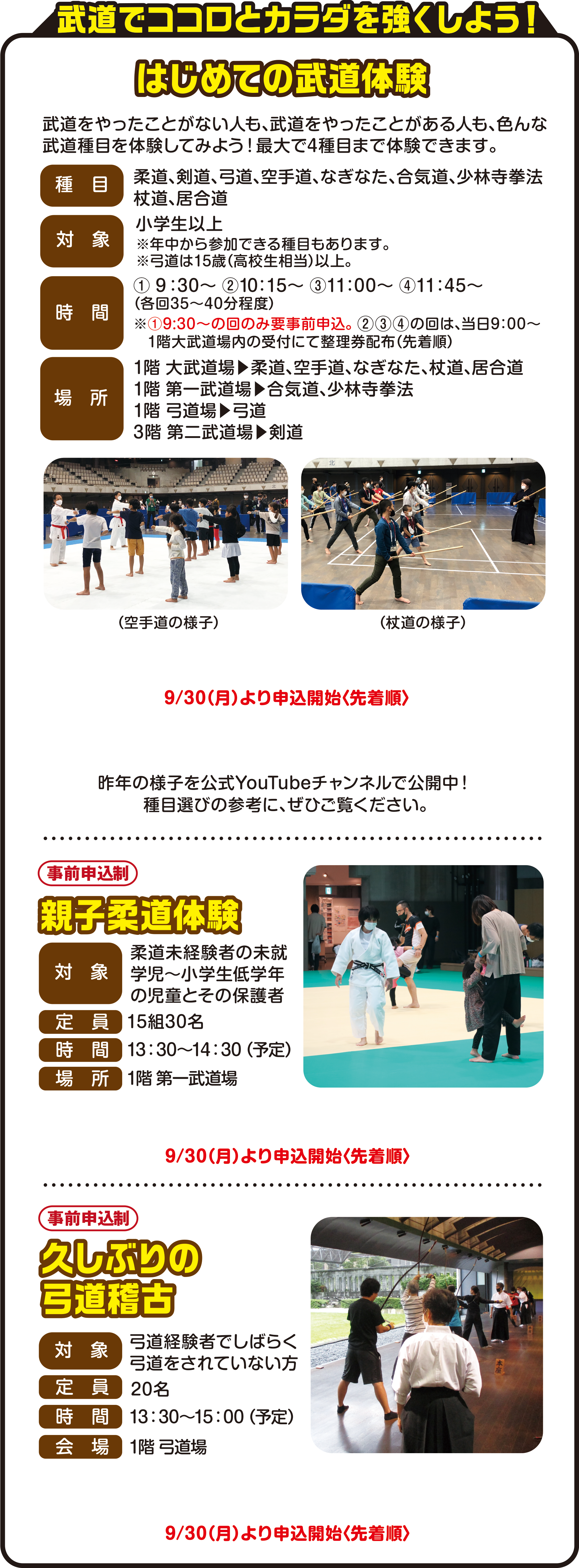 
武道ココロとカラダを強くしよう！（参加無料）

はじめての武道体験
武道をやったことがない人も、武道をやったことがある人も、色んな武道種目を体験してみよう！最大で4種目まで体験できます。
種目
柔道、剣道、弓道、空手道、なぎなた、合気道、少林寺拳法、杖道、居合道
対象
小学生以上
※年中から参加できる種目もあります。
※弓道は15歳（高校生相当）以上。
時間
① 9：30～ ②10：15～ ③11：00～ ④11：45～
（各回35〜40分程度）
※①9:30～の回のみ要事前申込。 ②③④の回は、当日9：00〜
1階大武道場内の受付にて整理券配布（先着順）
場所
1階 大武道場→柔道、空手道、なぎなた、杖道、居合道
1階 第一武道場→合気道、少林寺拳法
1階 弓道場→弓道
3階 第二武道場→剣道
（空手の様子）（杖道の様子）
9月30日（月）より申込開始〈先着順〉

昨年の様子を公式YouTubeチャンネルで公開中！
種目選びの参考に、ぜひご覧ください。

親子柔道体験（事前申込制）
対象　柔道未経験者の未就学児～小学生低学年の児童とその保護者
定員15組30名
時間　14：00～15：00（予定）
場所　1階 第一武道場
9月30日（月）より申込開始〈先着順〉

久しぶりの弓道稽古（事前申込制）
対象　弓道経験者でしばらく弓道をされていない方
定員　20名
時間　13：30～15：00（予定）
会場　1階 弓道場
9月30日（月）より申込開始〈先着順〉
