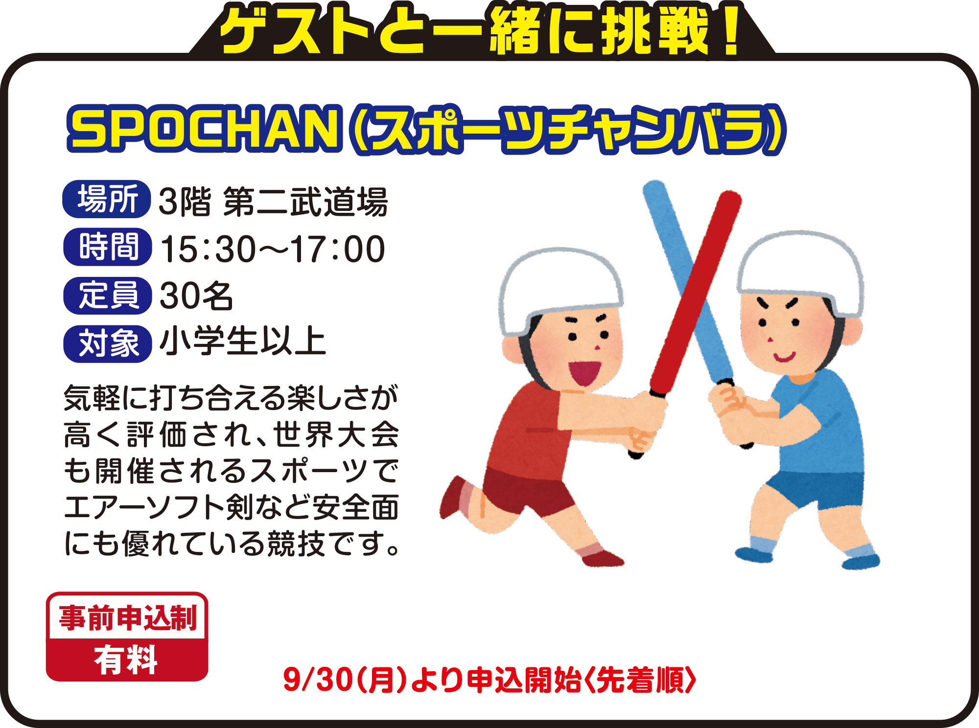 
ゲストと一緒に挑戦！

SPOCHAN（スポーツチャンバラ）
場所　3階 第二武道場
時間　15：30〜17：00
定員　30名
対象　小学生以上
気軽に打ち合える楽しさが高く評価され、世界大会も開催されるスポーツでエアーソフト剣など安全面にも優れている競技です。
9月30日（月）より申込開始〈先着順〉
事前申込制　有料          

