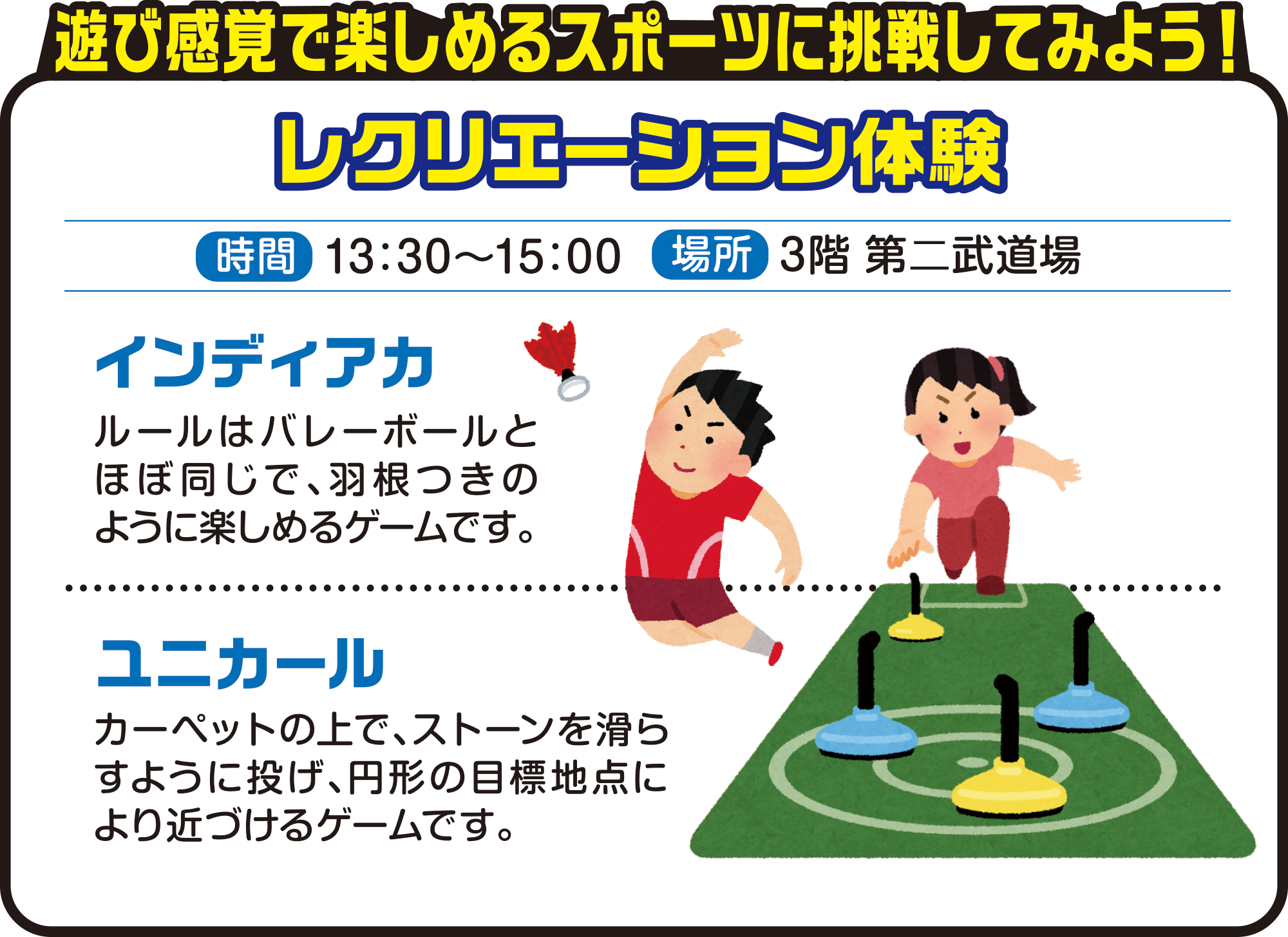 
遊び感覚で楽しめるスポーツに挑戦してみよう！    
レクリエーション体験          
時間　13：30～15：00
場所　3階 第二武道場          
          
インディアカ
ルールはバレーボールとほぼ同じで、羽根つきのように楽しめるゲームです。
          
ユニカール 
カーペットの上で、ストーンを滑らすように投げ、円形の目標地点により近づけるゲームです。          
