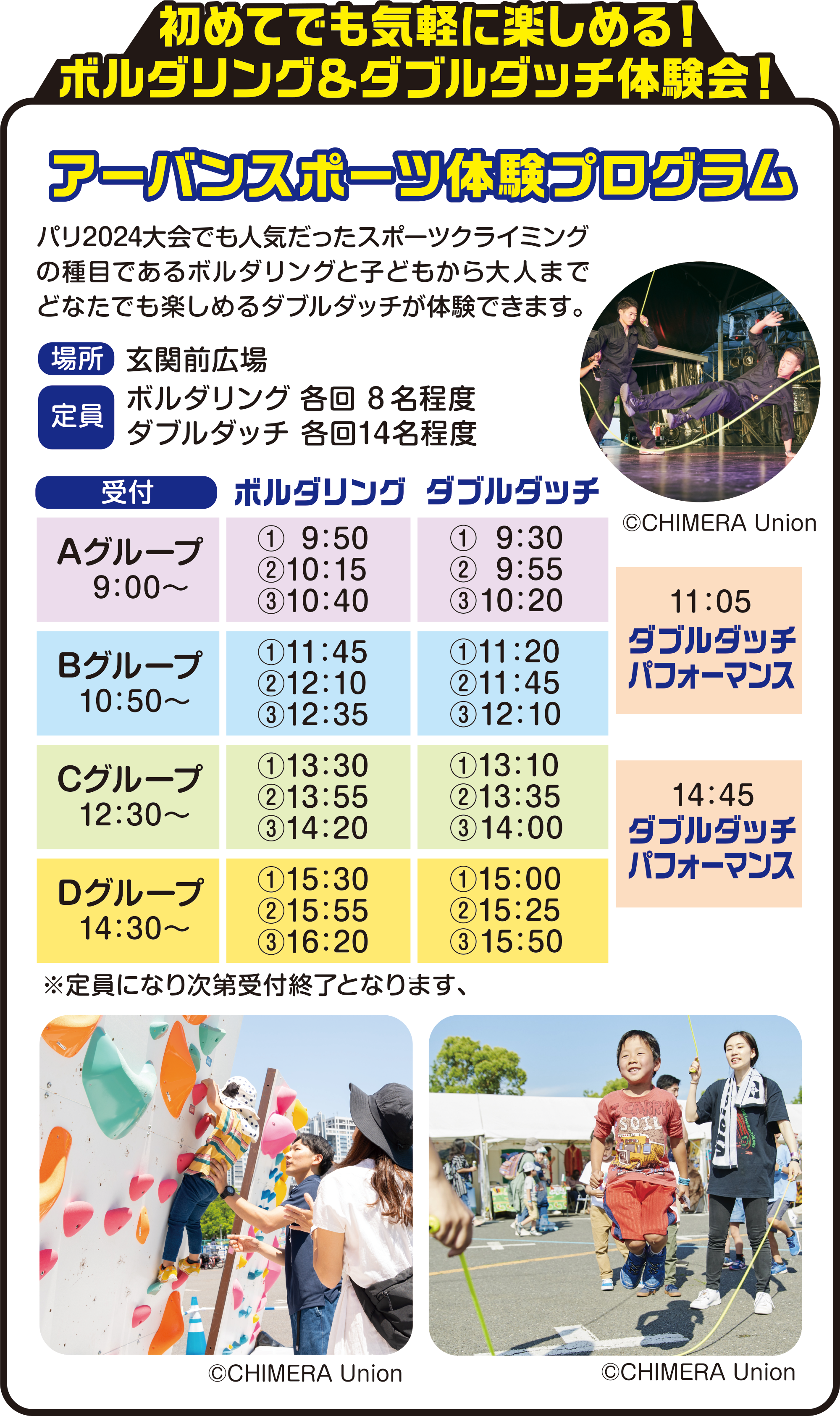 
初めてでも気軽に楽しめる！
ボルダリング＆ダブルダッチ体験会！ 
          
パリ2024大会でも人気だったスポーツクライミングの種目であるボルダリングと子どもから大人までどなたでも楽しめるダブルダッチが体験できます。        

場所　玄関前広場
定員　ボルダリング 各回8名程度　ダブルダッチ 各回14名程度

受付         
Aグループ　9：00〜
Bグループ　10：50〜
Cグループ　12：30〜
Dグループ　14：30〜

ボルダリング
Aグループ　①9：50  ②10：15 ③10：40
Bグループ　①11：45 ②12：10 ③12：35
Cグループ　①13：30 ②13：55 ③14：20
Dグループ　①15：30 ②15：55 ③16：20  
          
 ダブルダッチ
Aグループ　①9：30  ②9：55  ③10：20
Bグループ　①11：20 ②11：45 ③12：10
Cグループ　①13：10 ②13：35 ③14：00
Dグループ　①15：00 ②15：25 ③15：50
          
 ※定員になり次第受付終了となります          
             
 11：05　ダブルダッチパフォーマンス
 14：45　ダブルダッチパフォーマンス
   
 ©CHIMERA Union         
