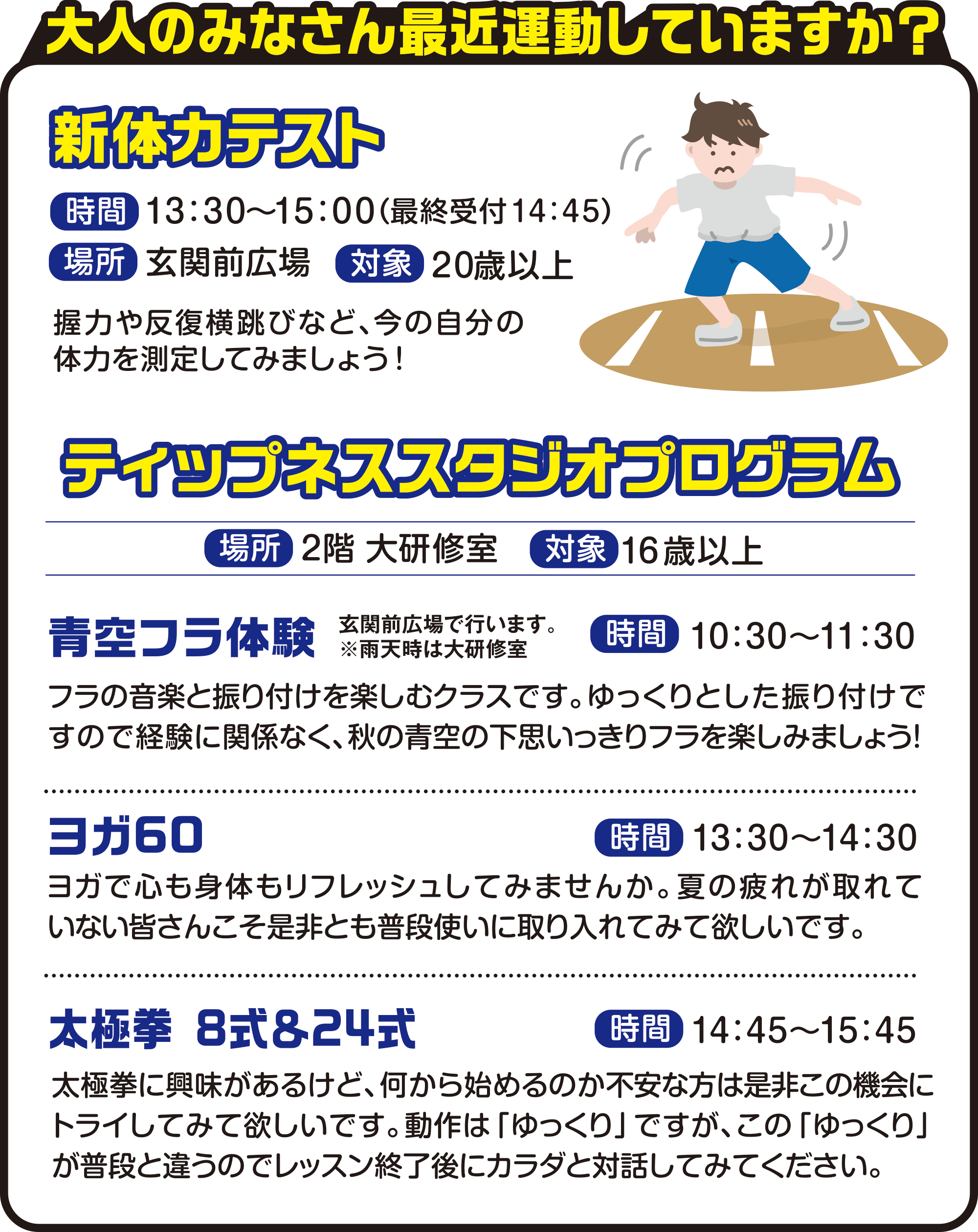 
大人のみなさん最近運動していますか？

新体力テスト
時間　1３：３０～１５：００（最終受付１４：４５）
場所　玄関前広場
対象　２０歳以上

握力や反復横跳びなど、今の自分の体力を測定してみましょう！
          
ティップネススタジオプログラム
場所　2階 大研修室
対象　16歳以上

青空フラ体験
玄関前広場で行います。
※雨天時は大研修室
時間　10：30〜11：30
フラの音楽と振り付けを楽しむクラスです。ゆっくりとした振り付けですので経験に関係なく、秋の青空の下思いっきりフラを楽しみましょう！

ヨガ60
時間　13：30〜14：30
ヨガで心も身体もリフレッシュしてみませんか。夏の疲れが取れていない皆さんこそ是非とも普段使いに取り入れてみて欲しいです。

太極拳 8式＆24式
時間　14：45〜15：45
太極拳に興味があるけど、何から始めるのか不安な方は是非この機会にトライしてみて欲しいです。動作は「ゆっくり」ですが、この「ゆっくり」が普段と違うのでレッスン終了後にカラダと対話してみてください。
