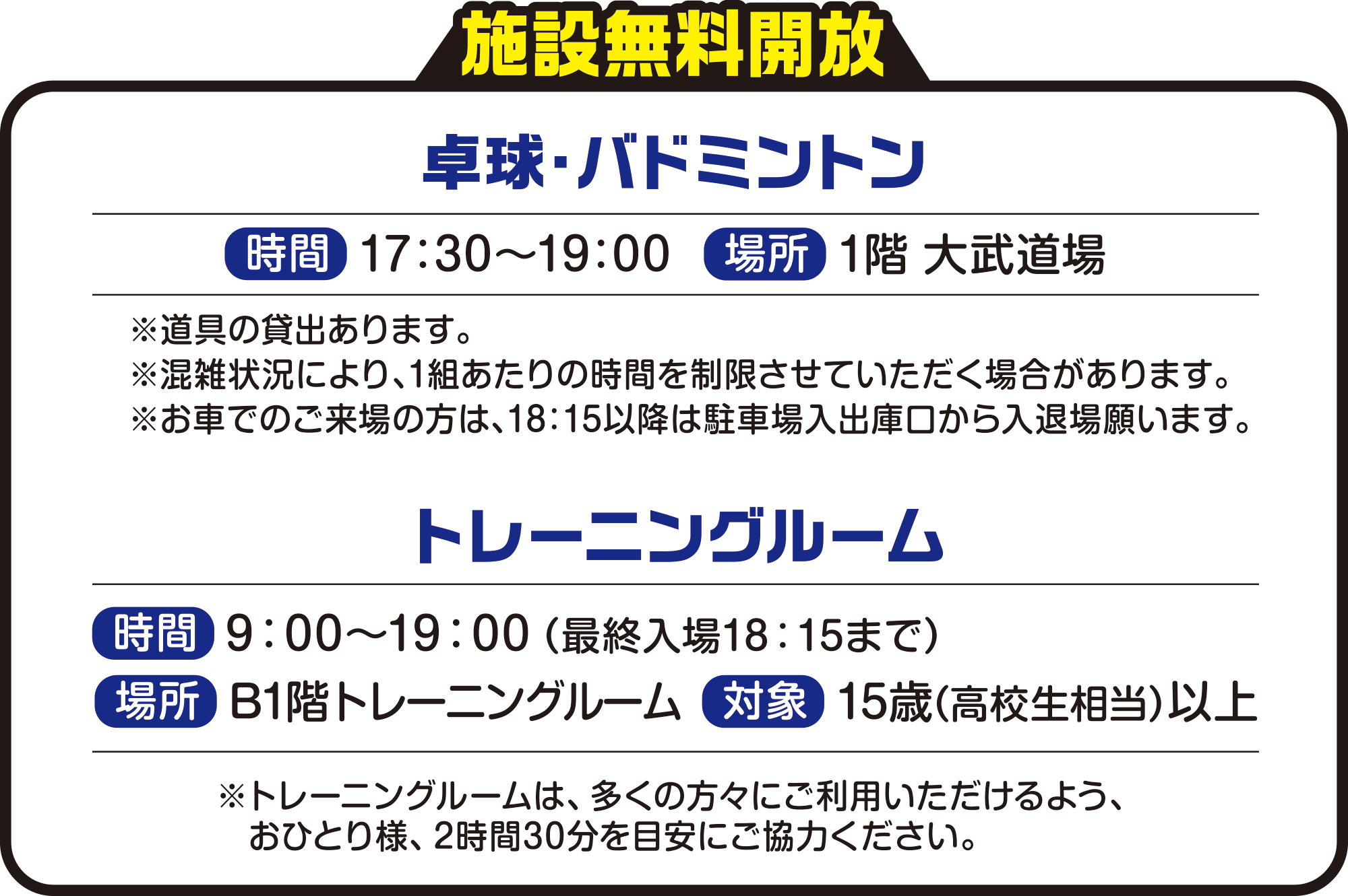   
施設無料開放
   
卓球・バドミントン
時間　17：00〜19：00
場所　1階 大武道場
※道具の貸出あります。
※混雑状況により、1組あたりの時間を制限させていただく場合があります。
※お車でのご来場の方は、18：15以降は駐車場入出庫口から入退場願います。
          
トレーニングルーム
時間　9：00〜19：00（最終入場18：15まで）
場所　B1階トレーニングルーム
対象　15歳（高校生相当）以上 
※トレーニングルームは、多くの方々にご利用いただけるよう、おひとり様、2時間30分を目安にご協力ください。    

