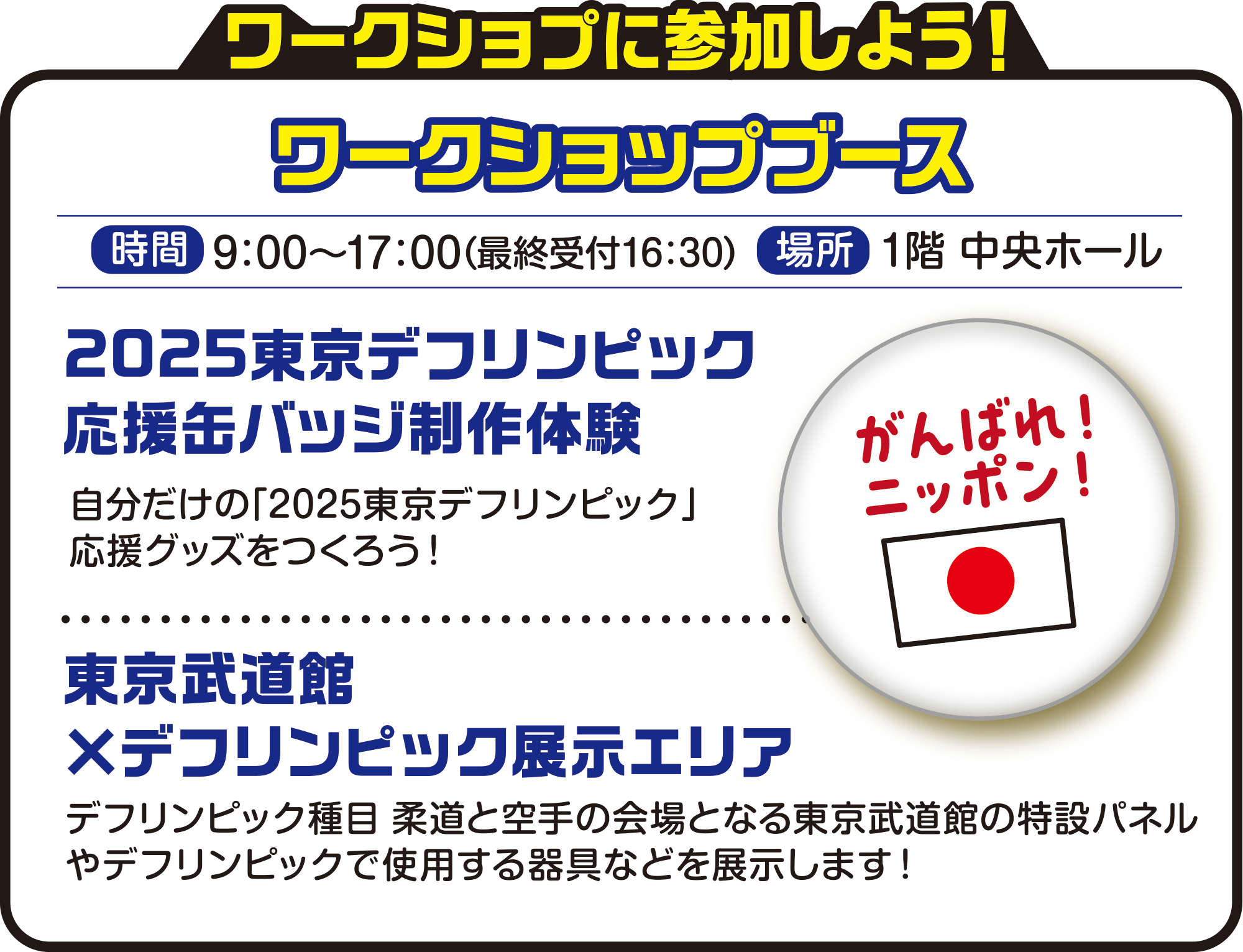 
ワークショプに参加しよう！

ワークショップブース    
時間　9：30〜17：00（最終受付16：30）
場所　1階 中央ホール


2025東京デフリンピック応援缶バッジ制作体験
自分だけの「2025東京デフリンピック」応援グッズをつくろう！

東京武道館×デフリンピック展示エリア
デフリンピック種目 柔道と空手の会場となる東京武道館の特設パネルやデフリンピックで使用する器具などを展示します！
