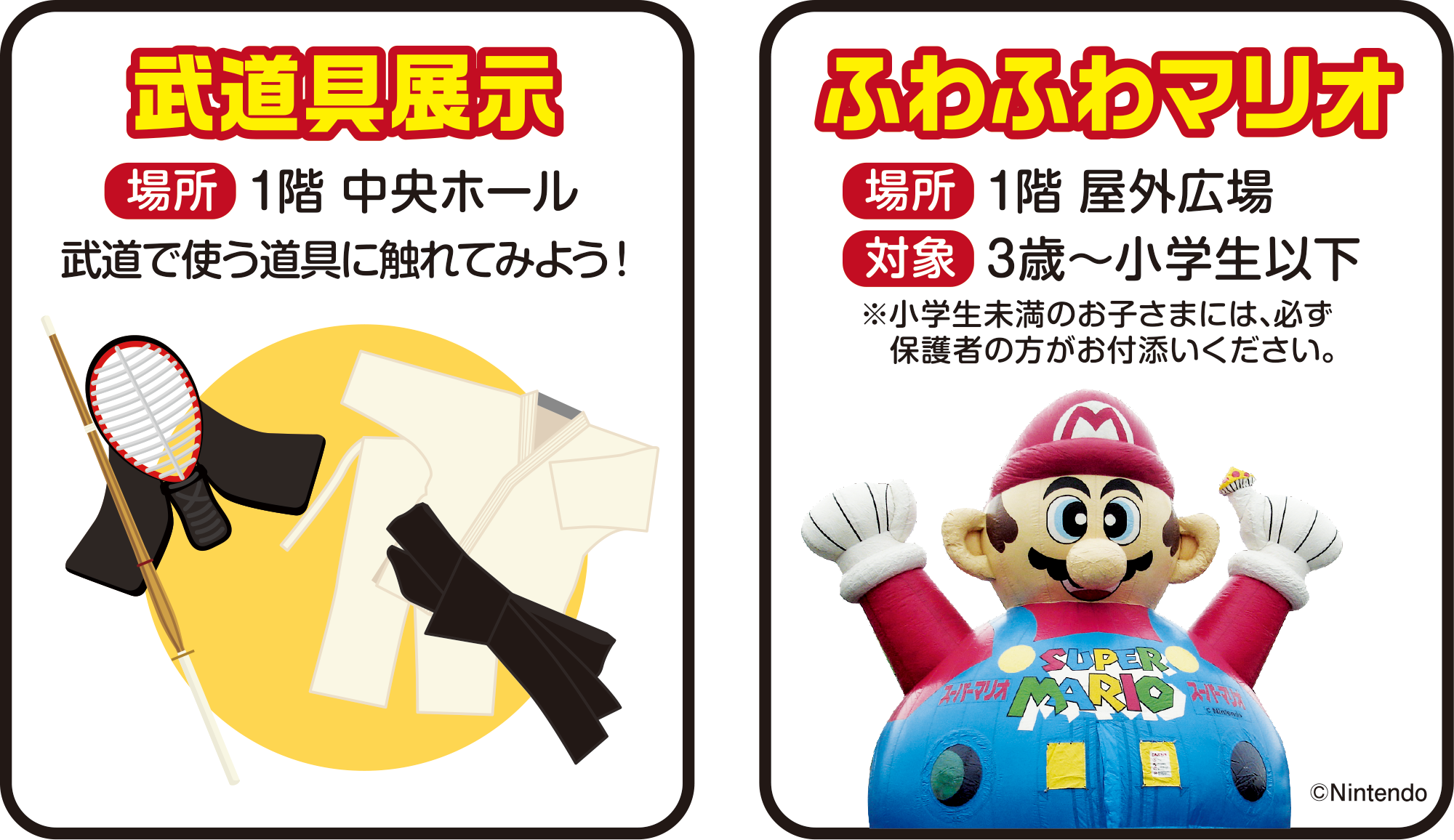 
武道具展示
場所　1階 中央ホール 
武道で使う道具に触れてみよう！ 

ふわふわマリオ
場所　1階 屋外広場
対象　3歳〜小学生以下
※小学生未満のお子さまには、必ず保護者の方がお付添いください。

