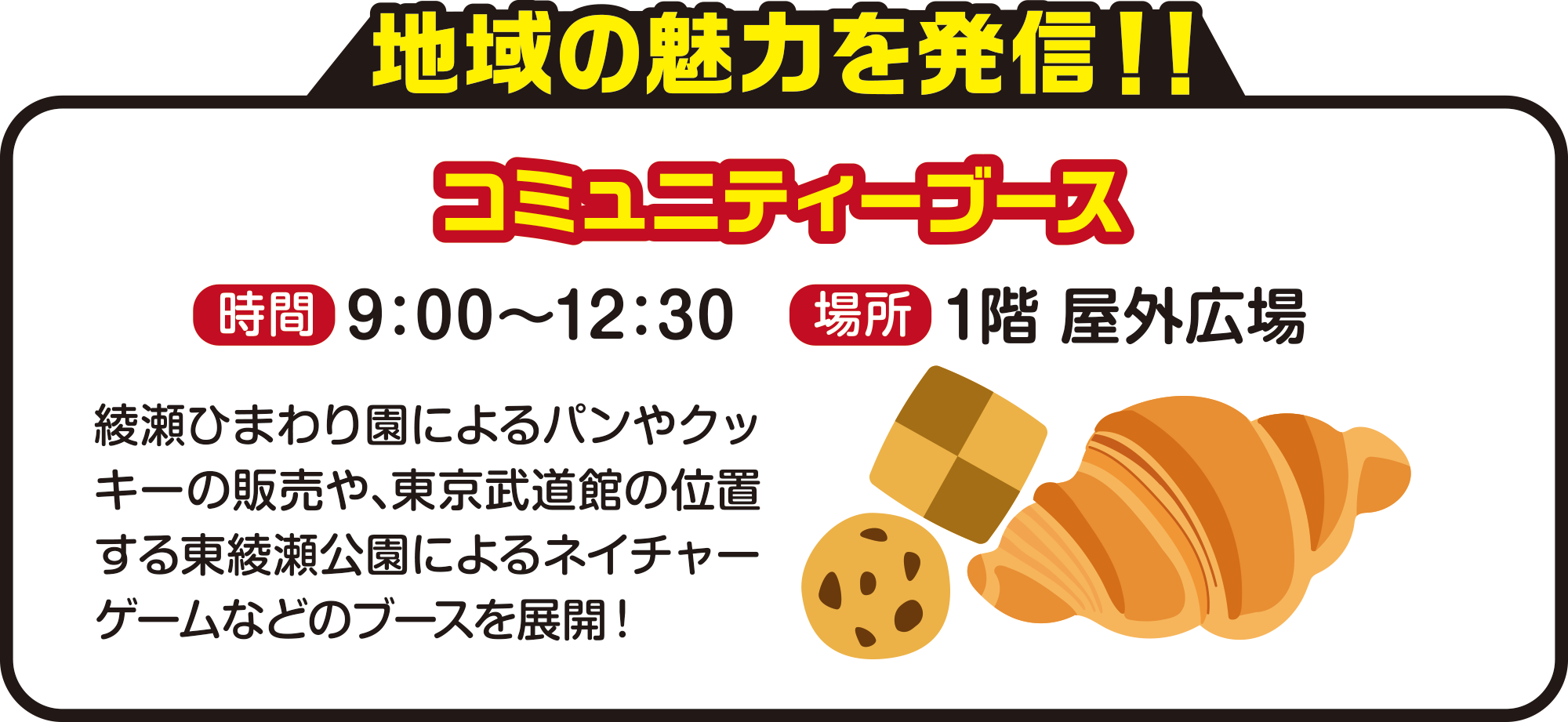 
地域の魅力を発信！！
コミュニティーブース
時間　9：00〜12：30
場所　1階 屋外広場
綾瀬ひまわり園によるパンやクッキーの販売や、東京武道館の位置する東綾瀬公園によるネイチャーゲームなどのブースを展開！
