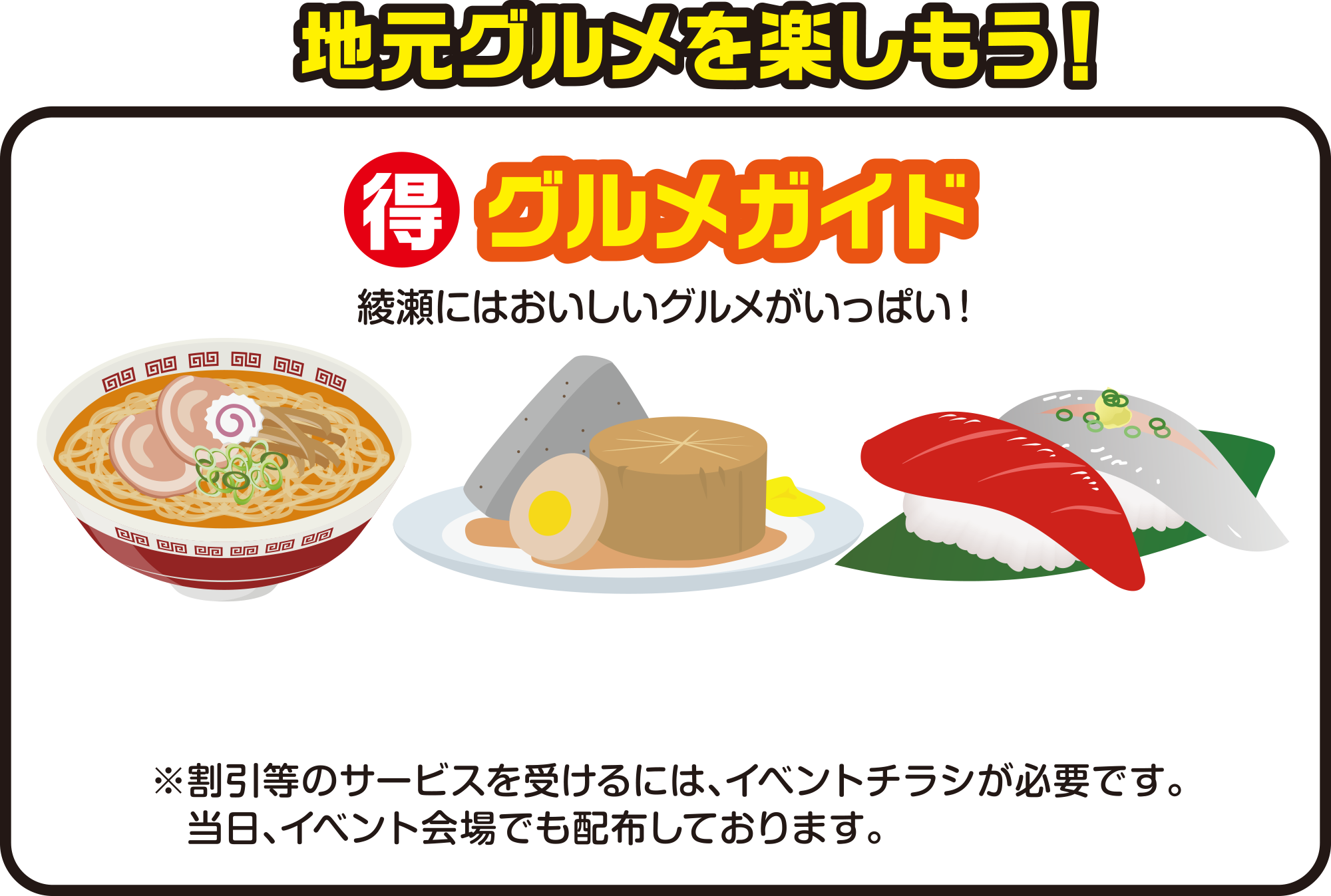 
地元グルメを楽しもう！
（得）グルメガイド
綾瀬にはおいしいグルメがいっぱい！
※割引等のサービスを受けるには、イベントチラシが必要です。当日、イベント会場でも配布しております。
