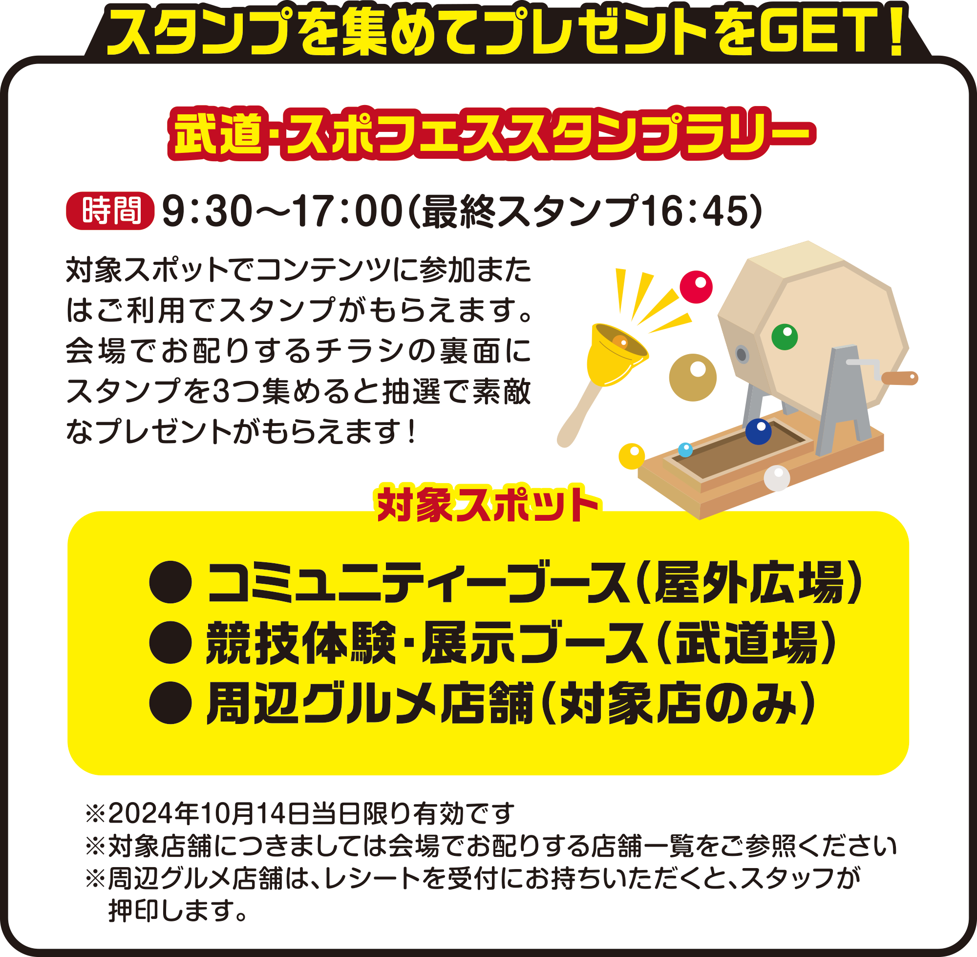 

スタンプを集めてプレゼントをGET！    

武道・スポフェススタンプラリー    
時間　9：30〜17：00（最終スタンプ16：45）
対象スポットでコンテンツに参加またはご利用でスタンプがもらえます。会場でお配りするチラシの裏面にスタンプを3つ集めると抽選で素敵なプレゼントがもらえます！   

対象スポット   
● コミュニティーブース（広場）
● 競技体験・展示ブース（武道場）
● 周辺グルメ店舗（対象店のみ）

※2024年10月14日当日限り有効です
※対象店舗につきましては会場でお配りする店舗一覧をご参照ください
※周辺グルメ店舗は、レシートを受付にお持ちいただくと、スタッフが押印します。  
