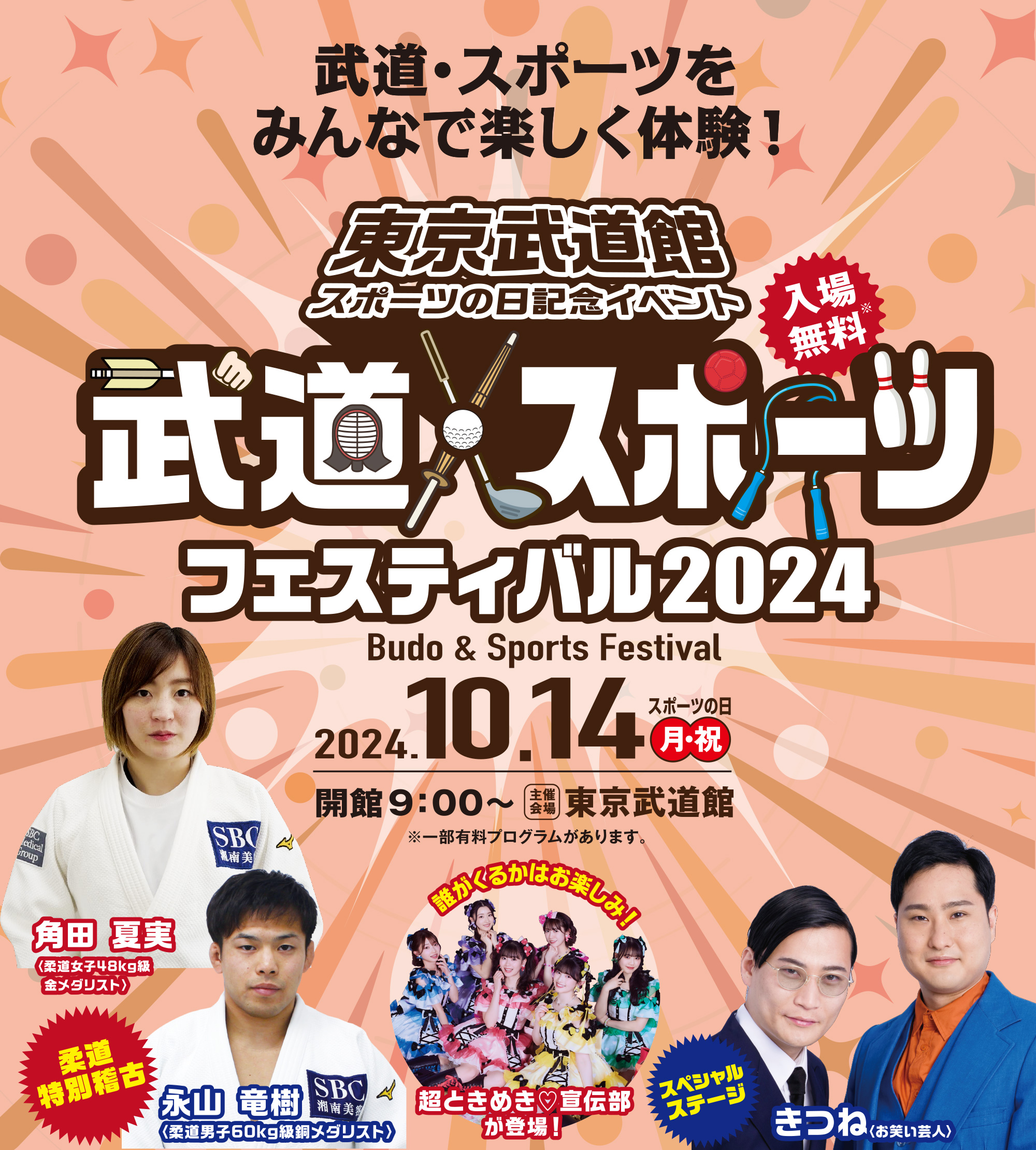 
武道・スポーツをみんなで
楽しく体験しよう！
東京武道館　スポールの日記念イベント
武道・スポーツフェスティバル2024
Budo & Sports Festival
入場無料
2023.10.14 MON
開館9:00～
主催開場　東京武道館
※一部有料プログラムがあります。

柔道特別稽古
角田 夏実〈パリ五輪 柔道女子48kg級金メダリスト〉

永山 竜樹〈柔道男子60kg級銅メダリスト〉
      
誰がくるかはお楽しみ！
ときめき♡宣伝部が登場！

スペシャルステージ
きつね〈お笑い芸人〉
