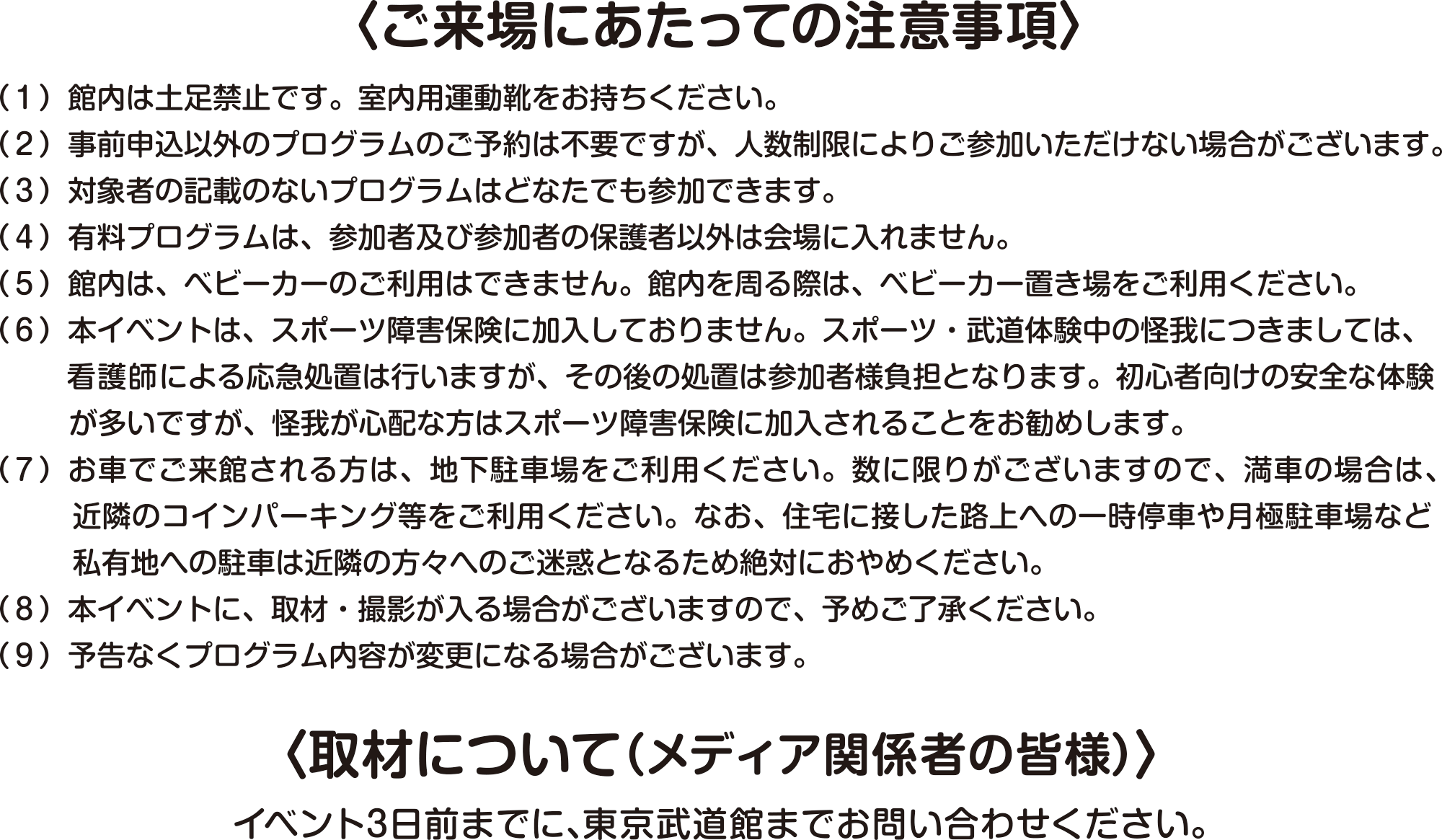 
〈ご来場にあたっての注意事項〉								  
（１）館内は土足禁止です。室内用運動靴をお持ちください。
（２）事前申込以外のプログラムのご予約は不要ですが、人数制限によりご参加いただけない場合がございます。
（３）対象者の記載のないプログラムはどなたでも参加できます。
（４）有料プログラムは、参加者及び参加者の保護者以外は会場に入れません。
（５）館内は、ベビーカーのご利用はできません。館内を周る際は、ベビーカー置き場をご利用ください。
（６）本イベントは、スポーツ障害保険に加入しておりません。スポーツ・武道体験中の怪我につきましては、看護師による応急処置は行いますが、その後の処置は参加者様負担となります。初心者向けの安全な体験が多いですが、怪我が心配な方はスポーツ障害保険に加入されることをお勧めします。
（７）お車でご来館される方は、地下駐車場をご利用ください。数に限りがございますので、満車の場合は、近隣のコインパーキング等をご利用ください。なお、住宅に接した路上への一時停車や月極駐車場など私有地への駐車は近隣の方々へのご迷惑となるため絶対におやめください。
（８）本イベントに、取材・撮影が入る場合がございますので、予めご了承ください。
（９）予告なくプログラム内容が変更になる場合がございます。

〈取材について（メディア関係者の皆様）〉								  
イベント3日前までに、東京武道館までお問い合わせください。							  

