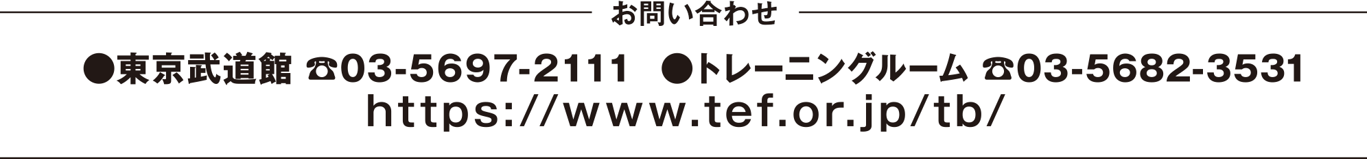 
お問い合わせ
●東京武道館 03-5697-2111 
●トレーニングルーム 03-5682-3531
https://www.tef.or.jp/tb/

