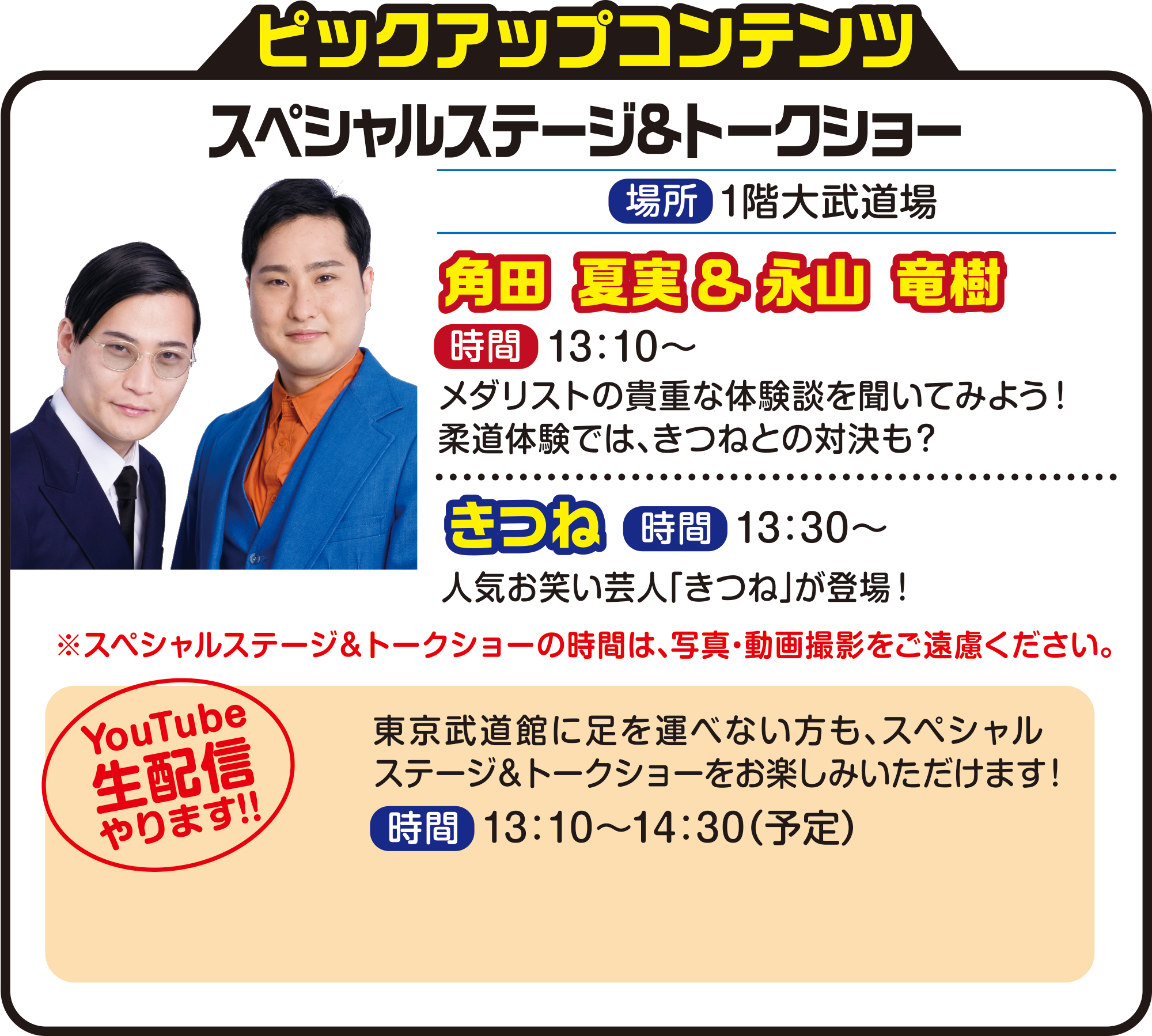 
ピックアップコンテンツ

スペシャルステージ&トークショー（参加無料）
場所　1階大武道場

角田 夏実＆永山 竜樹　時間13：10～
メダリストの貴重な体験談を聞いてみよう！
柔道体験では、きつねとの対決も？

きつね　時間　13：30～
人気お笑い芸人「きつね」が登場！

※スペシャルステージ＆トークショーの時間は、写真・動画撮影をご遠慮ください。
YouTube生配信やります！！
東京武道館に足を運べない方も、スペシャルステージ＆トークショーをお楽しみいただけます！
時間13：10〜14：30（予定）
