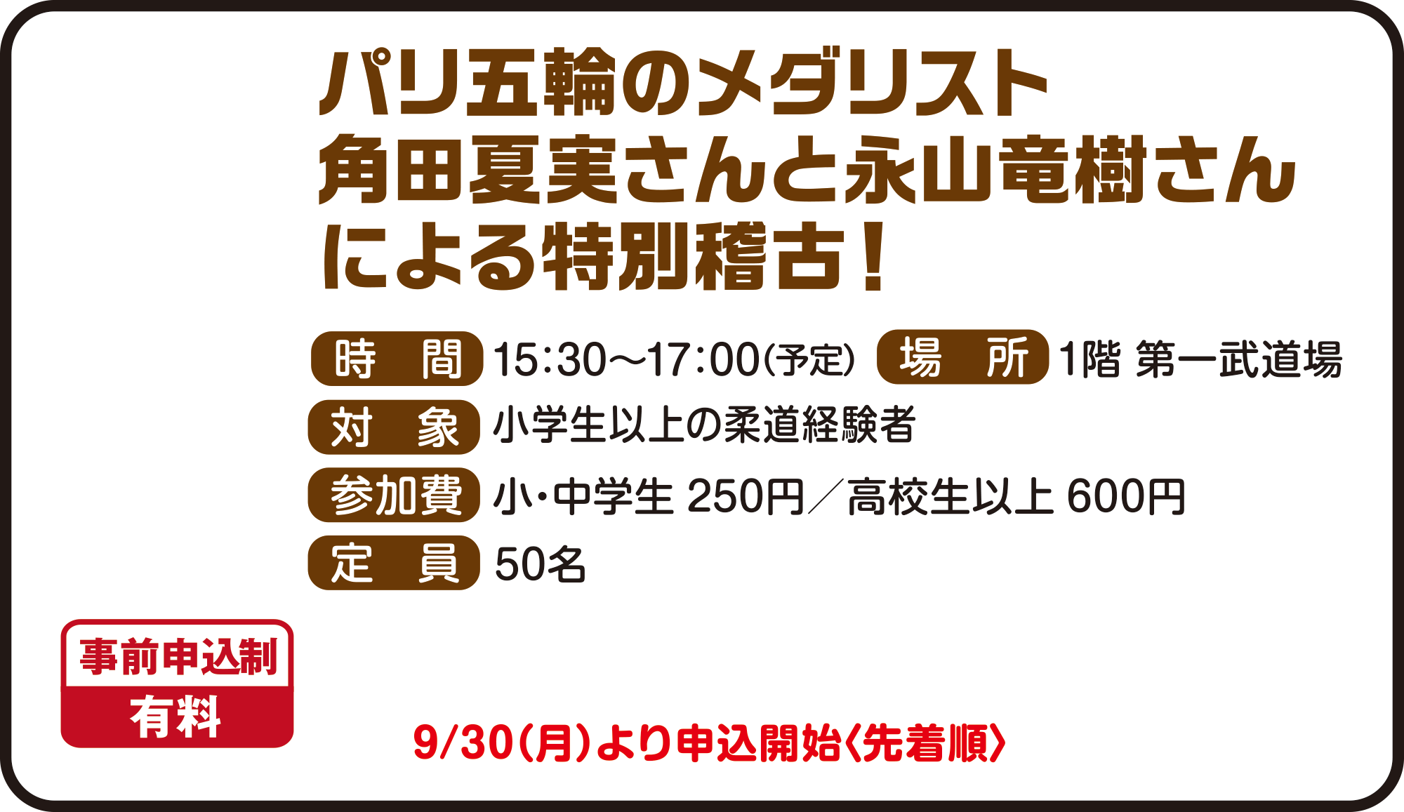 
パリ五輪の金メダリスト
角田 夏実さんによる特別稽古！
事前申込制　有料

時間　15：30〜17：00（予定）
場所　1階 第一武道場
対象　小学生以上の柔道経験者
参加費　小・中学生 250円／高校生以上 600円
定員　50名
9月30日（月）より申込開始〈先着順〉
